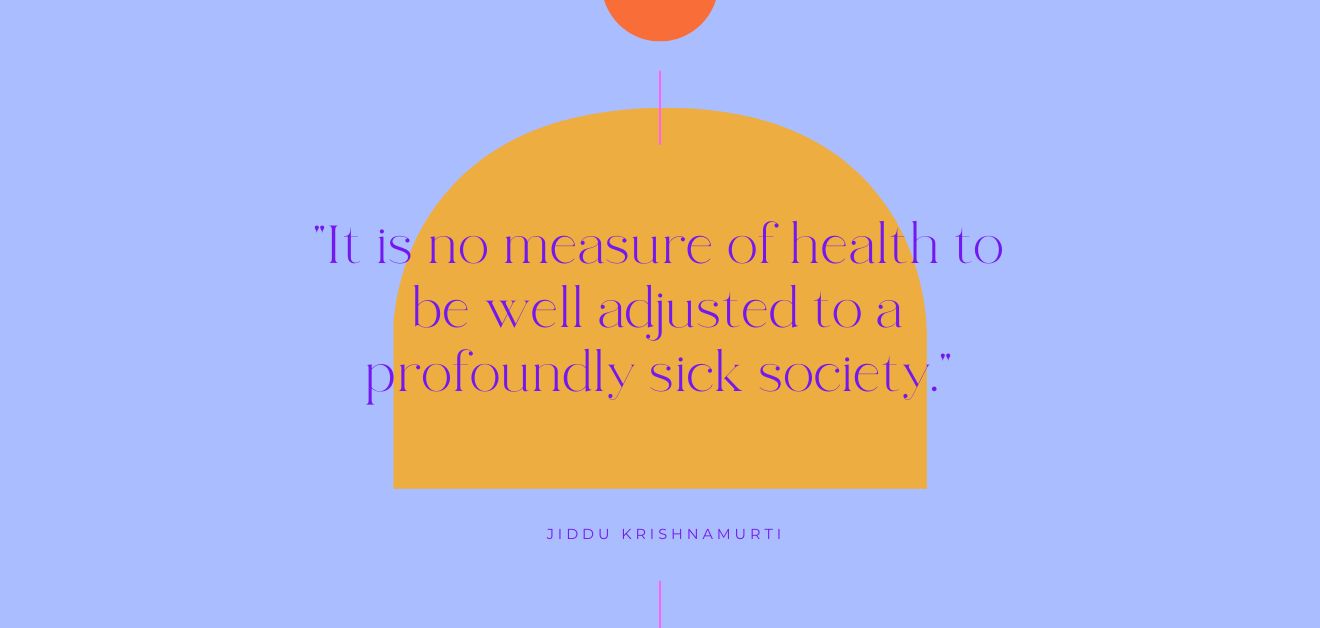 Psychedelic Treatment for Alcohol Use Disorder. A bright purple background with an orange arch shape and some text over it reading, "It is no measure of health to be well adjusted to a profoundly sick society." Below the text is the name of the author of the quote, " Jiddu Krishnamurti". There are some other graphic shapes in light blue incluing two centered vertical lines above and below the text, as well as a half circle at the top of the image. 