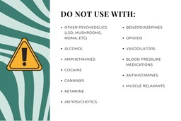 DMT Substance Guide. A list of other substances or medicines that should NOT be used with DMT: Other psychedelics (LSD, mushrooms, MDMA, etc.), Alcohol, Ampletamines, Cocaine, Cannabis, Ketamine, Antipsychotics, Benzodiazepines, Opioids, Vasodilators, Blood pressure mediciations, Antihistamines, Muscle relaxants.